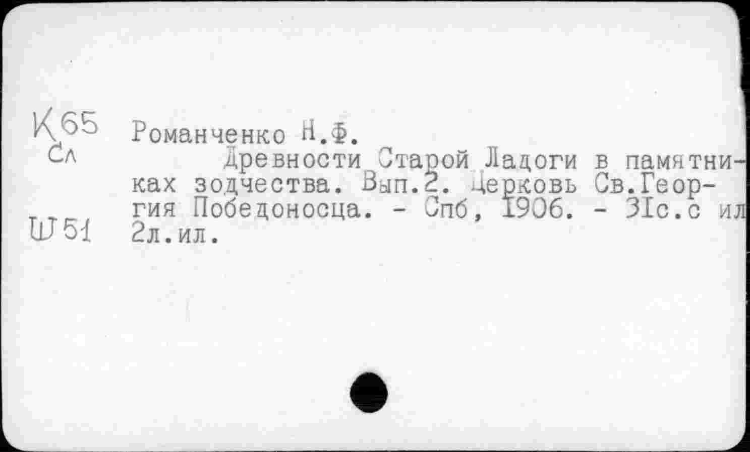 ﻿К<55 Сл
RT51
Романченко Н.Ф,
древности Отарой Ладоги в памятниках зодчества. Зып.2. церковь Св.Георгия Победоносца. - Спб, 1906. - 31с.с ил 2л.ил.